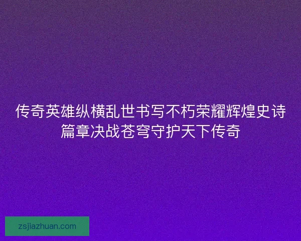 传奇英雄纵横乱世书写不朽荣耀辉煌史诗篇章决战苍穹守护天下传奇