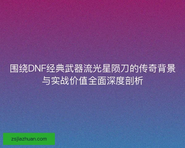 围绕DNF经典武器流光星陨刀的传奇背景与实战价值全面深度剖析