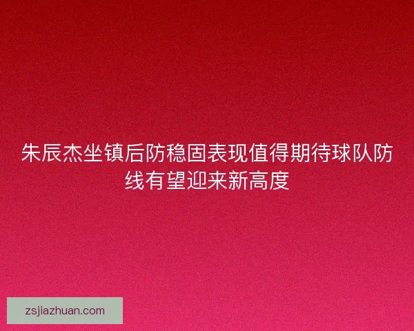 朱辰杰坐镇后防稳固表现值得期待球队防线有望迎来新高度