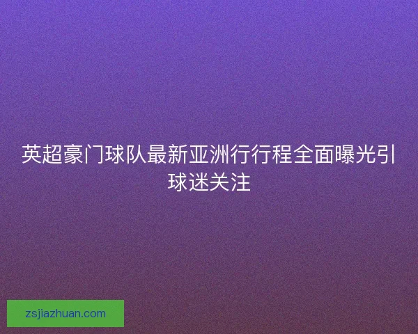英超豪门球队最新亚洲行行程全面曝光引球迷关注